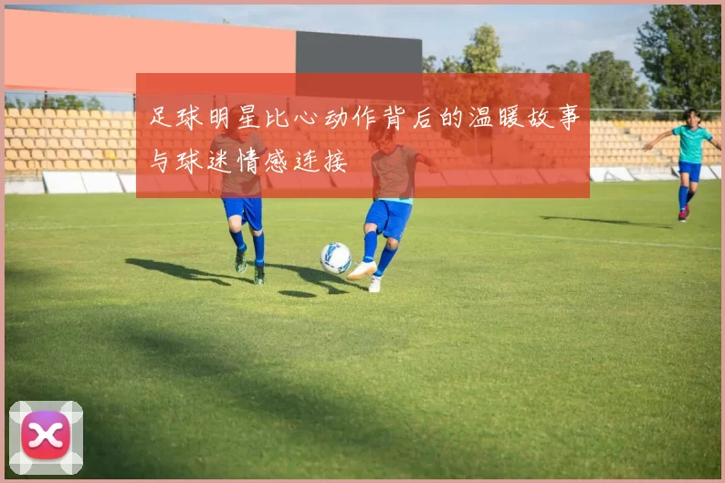 足球明星比心动作背后的温暖故事与球迷情感连接