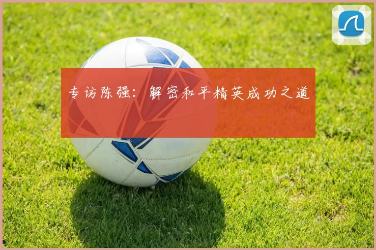 专访陈强：解密和平精英成功之道