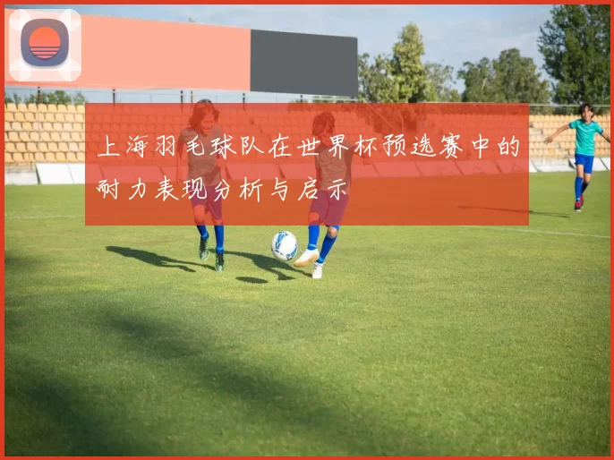 上海羽毛球队在世界杯预选赛中的耐力表现分析与启示