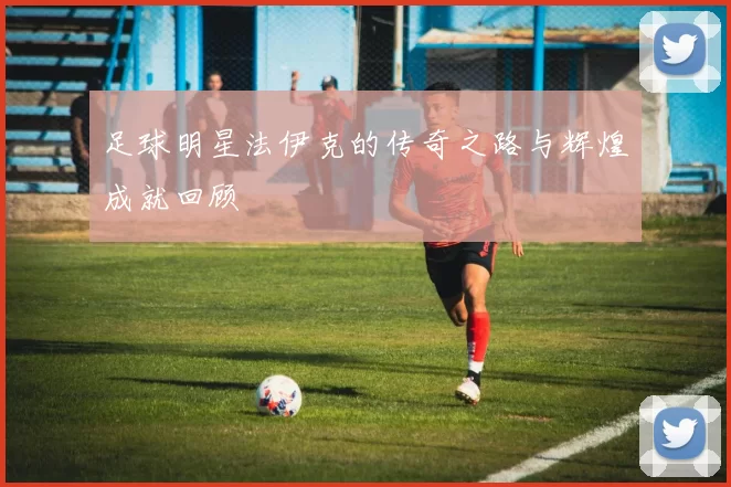 足球明星法伊克的传奇之路与辉煌成就回顾