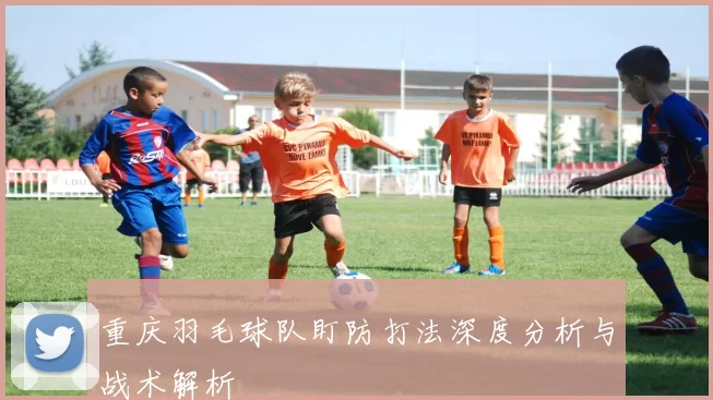 重庆羽毛球队盯防打法深度分析与战术解析