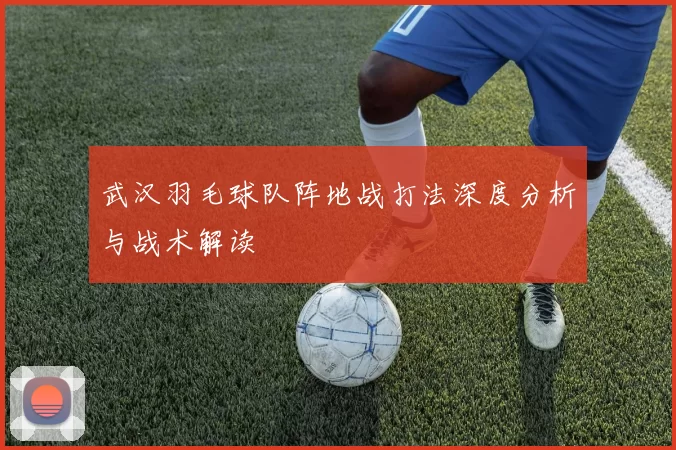 武汉羽毛球队阵地战打法深度分析与战术解读