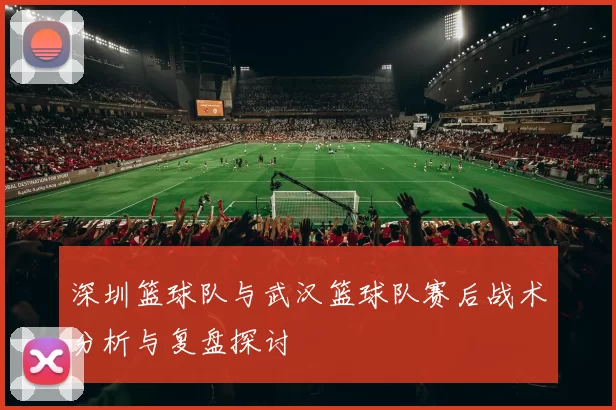 深圳篮球队与武汉篮球队赛后战术分析与复盘探讨