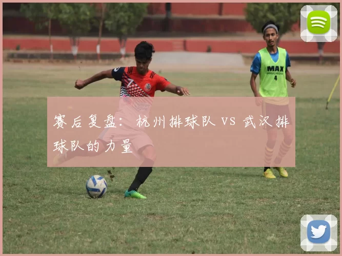 赛后复盘：杭州排球队 vs 武汉排球队的力量