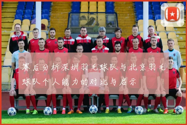 赛后分析深圳羽毛球队与北京羽毛球队个人能力的对比与启示