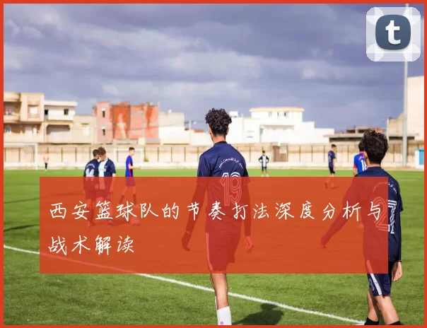 西安篮球队的节奏打法深度分析与战术解读