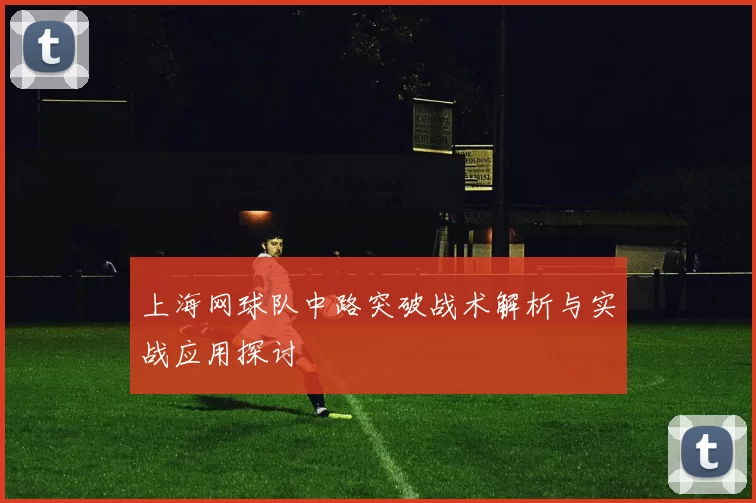 上海网球队中路突破战术解析与实战应用探讨