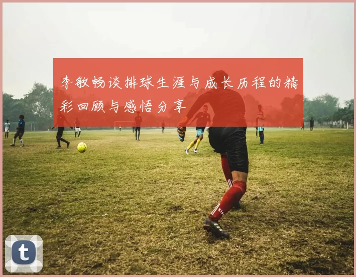 李敏畅谈排球生涯与成长历程的精彩回顾与感悟分享