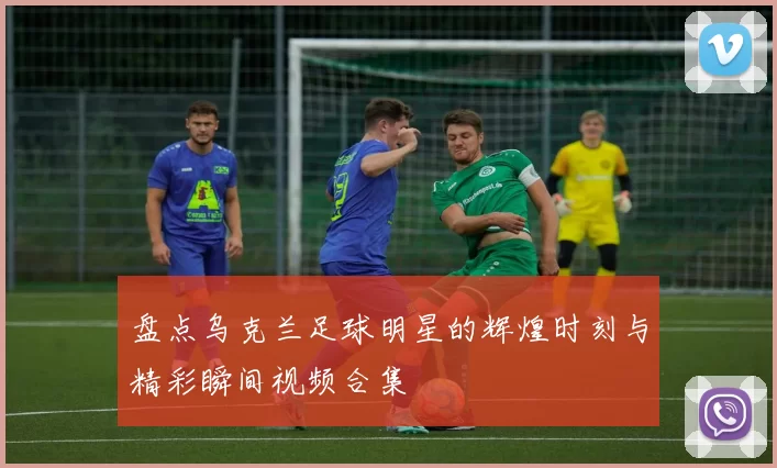 盘点乌克兰足球明星的辉煌时刻与精彩瞬间视频合集